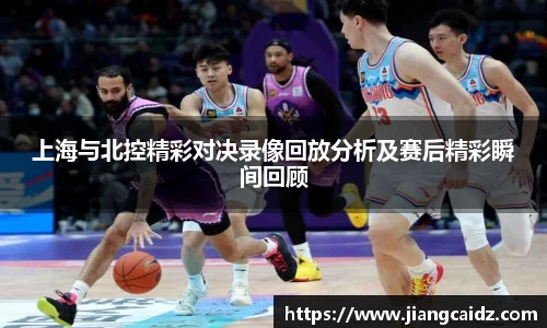 上海与北控精彩对决录像回放分析及赛后精彩瞬间回顾