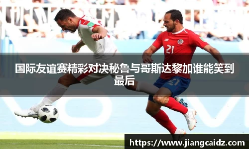 国际友谊赛精彩对决秘鲁与哥斯达黎加谁能笑到最后